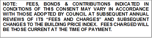 NOTE:  FEES, BONDS & CONTRIBUTIONS INDICATED IN CONDITIONS OF THIS CONSENT MAY VARY IN ACCORDANCE WITH THOSE ADOPTED BY COUNCIL AT SUBSEQUENT ANNUAL REVIEWS OF ITS “FEES AND CHARGES” AND SUBSEQUENT CHANGES TO THE BUILDING PRICE INDEX.   FEES CHARGED WILL BE THOSE CURRENT AT THE TIME OF PAYMENT.

